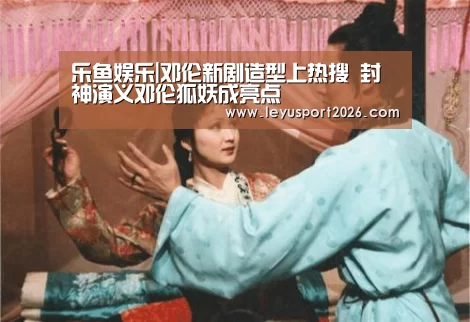 乐鱼娱乐|邓伦新剧造型上热搜 封神演义邓伦狐妖成亮点(图1) 乐鱼娱乐|邓伦新剧造型上热搜 封神演义邓伦狐妖成亮点(图1)