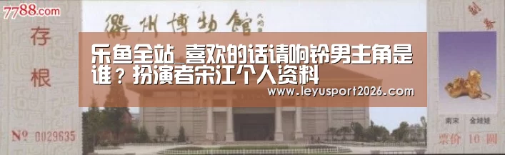 乐鱼全站_喜欢的话请响铃男主角是谁?扮演者宋江个人资料(图1) 乐鱼全站_喜欢的话请响铃男主角是谁?扮演者宋江个人资料(图1)