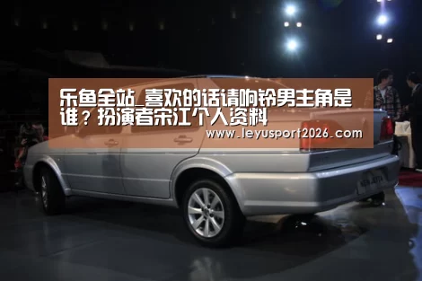乐鱼全站_喜欢的话请响铃男主角是谁?扮演者宋江个人资料(图2) 乐鱼娱乐