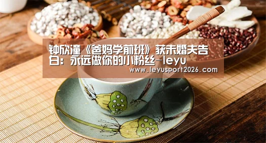 钟欣潼《爸妈学前班》获未婚夫告白：永远做你的小粉丝-leyu(图3)