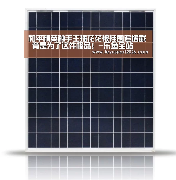 和平精英触手主播花花被挂围追堵截 竟是为了这件极品!-乐鱼全站(图1) 乐鱼平台