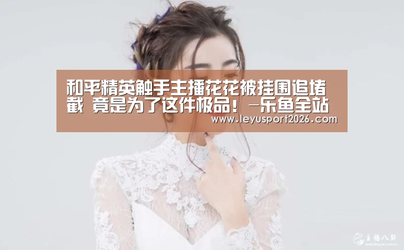 和平精英触手主播花花被挂围追堵截 竟是为了这件极品!-乐鱼全站(图3) 乐鱼全站