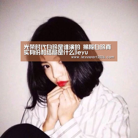 光荣时代白玲是谁演的 揭秘白玲真实身份和结局是什么|leyu(图2) 光荣时代白玲是谁演的 揭秘白玲真实身份和结局是什么|leyu(图2)