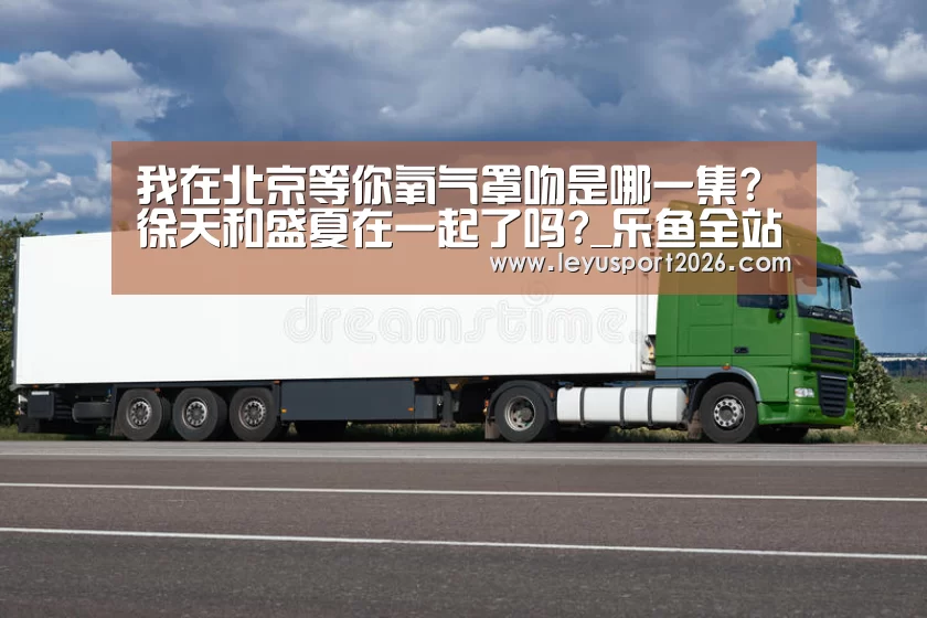 我在北京等你氧气罩吻是哪一集?徐天和盛夏在一起了吗?_乐鱼全站(图2) 乐鱼娱乐