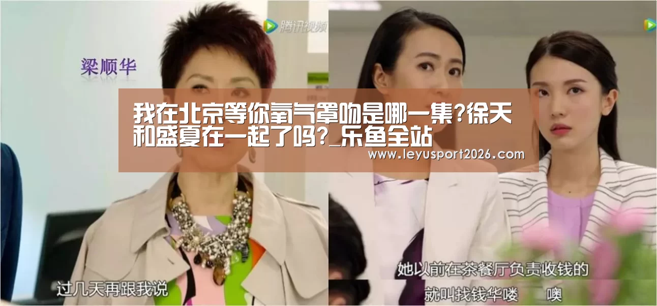 我在北京等你氧气罩吻是哪一集?徐天和盛夏在一起了吗?_乐鱼全站(图4) 乐鱼娱乐